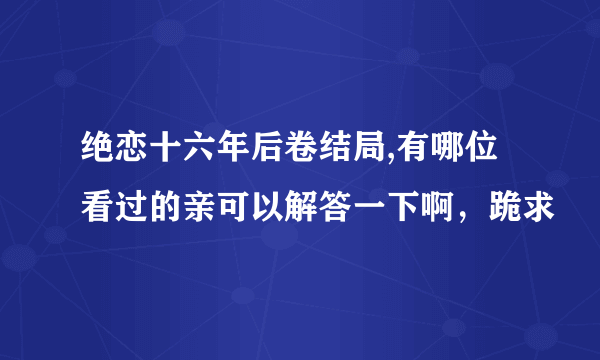 绝恋十六年后卷结局,有哪位看过的亲可以解答一下啊，跪求