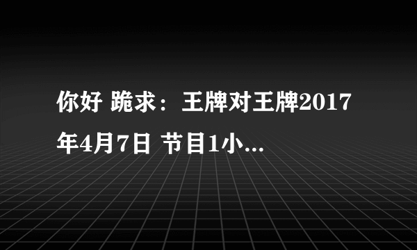 你好 跪求：王牌对王牌2017年4月7日 节目1小时05分王牌魔幻秀 王祖蓝表演