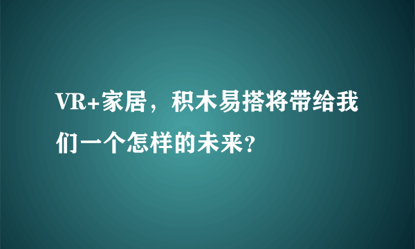 VR+家居，积木易搭将带给我们一个怎样的未来？