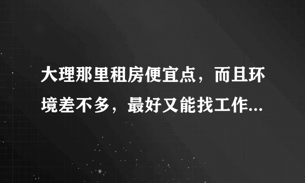 大理那里租房便宜点，而且环境差不多，最好又能找工作方便点的，准备去大理待一年，不想在古城里待，人多。？