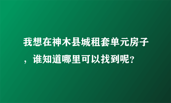 我想在神木县城租套单元房子，谁知道哪里可以找到呢？