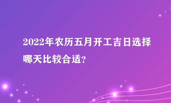 2022年农历五月开工吉日选择哪天比较合适？