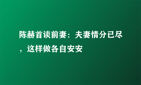 陈赫首谈前妻：夫妻情分已尽，这样做各自安安