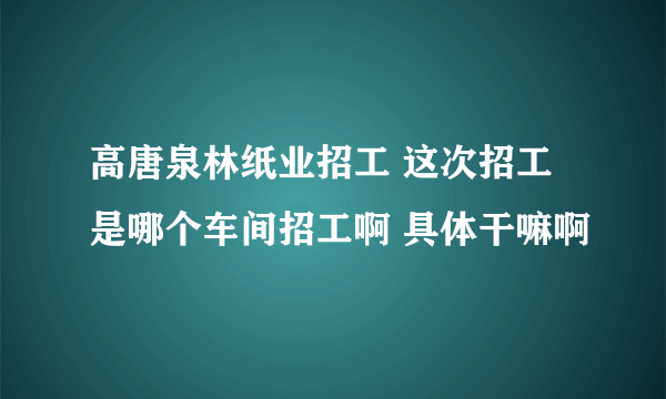 高唐泉林纸业招工 这次招工是哪个车间招工啊 具体干嘛啊