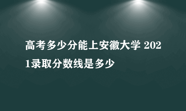 高考多少分能上安徽大学 2021录取分数线是多少