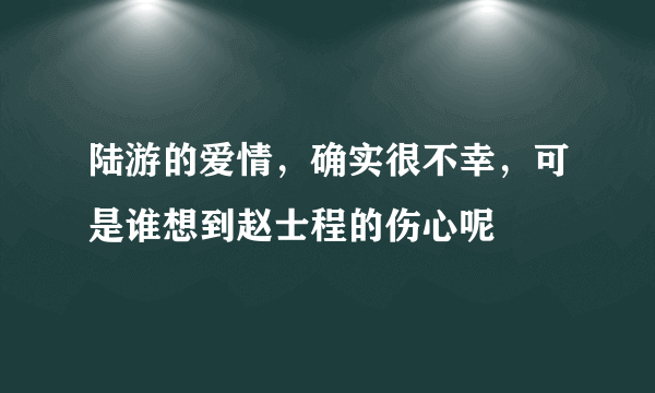 陆游的爱情，确实很不幸，可是谁想到赵士程的伤心呢