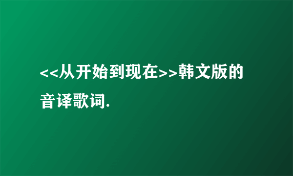 <<从开始到现在>>韩文版的音译歌词.