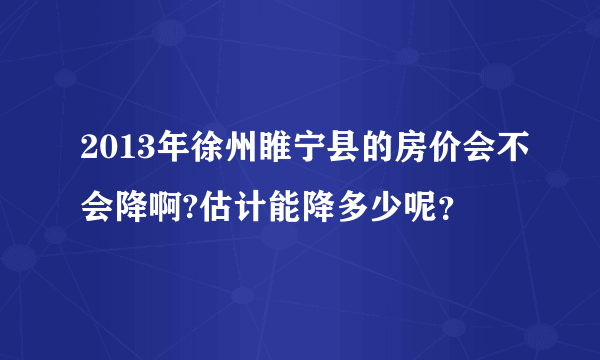 2013年徐州睢宁县的房价会不会降啊?估计能降多少呢？