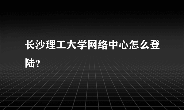 长沙理工大学网络中心怎么登陆？