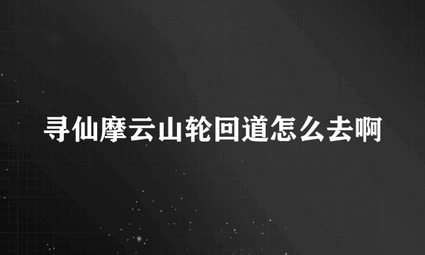 寻仙摩云山轮回道怎么去啊