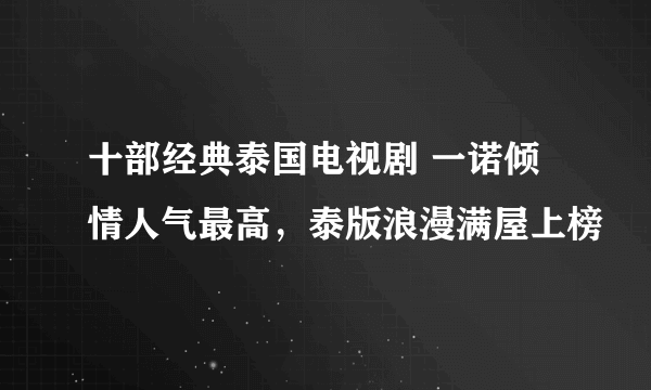 十部经典泰国电视剧 一诺倾情人气最高，泰版浪漫满屋上榜