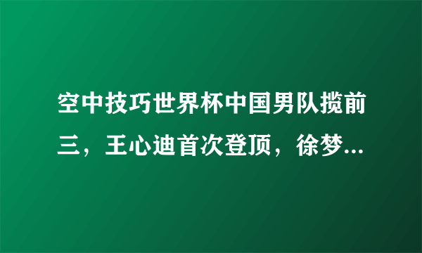 空中技巧世界杯中国男队揽前三，王心迪首次登顶，徐梦桃无缘决赛