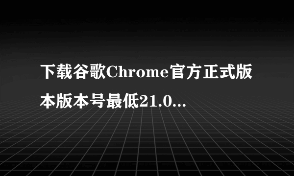 下载谷歌Chrome官方正式版本版本号最低21.0，最高24.9。