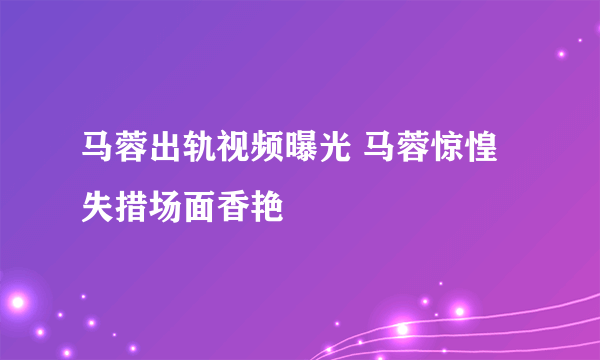 马蓉出轨视频曝光 马蓉惊惶失措场面香艳