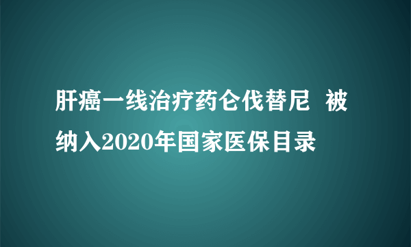 肝癌一线治疗药仑伐替尼  被纳入2020年国家医保目录