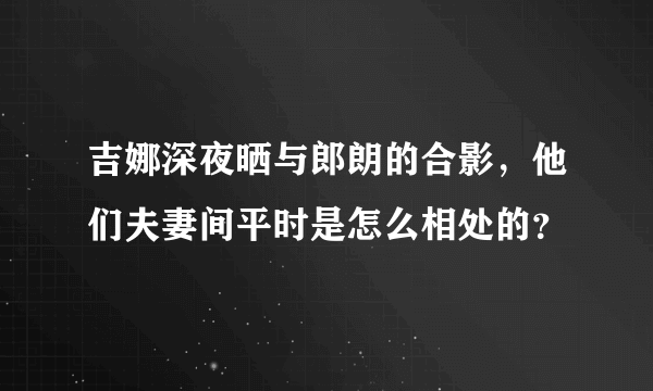 吉娜深夜晒与郎朗的合影，他们夫妻间平时是怎么相处的？