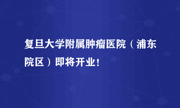 复旦大学附属肿瘤医院（浦东院区）即将开业！