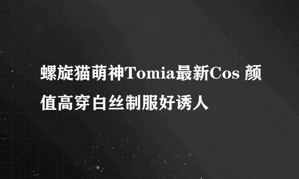 螺旋猫萌神Tomia最新Cos 颜值高穿白丝制服好诱人