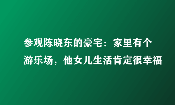 参观陈晓东的豪宅：家里有个游乐场，他女儿生活肯定很幸福