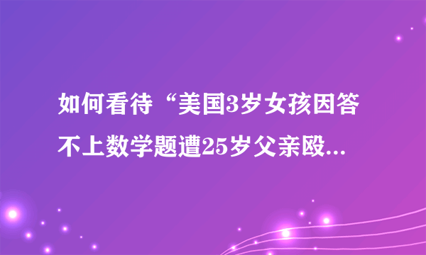 如何看待“美国3岁女孩因答不上数学题遭25岁父亲殴打致死”？