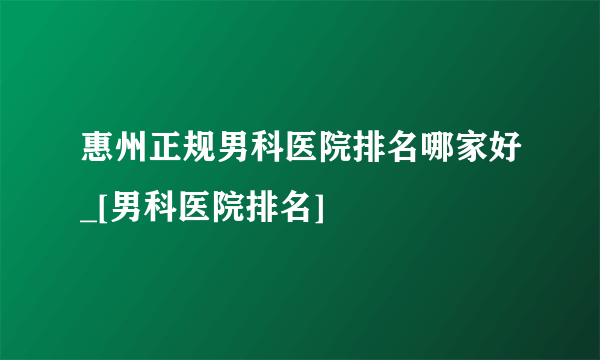 惠州正规男科医院排名哪家好_[男科医院排名]