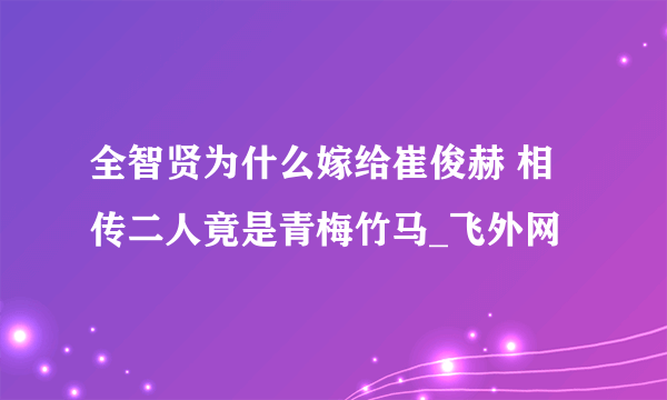 全智贤为什么嫁给崔俊赫 相传二人竟是青梅竹马_飞外网