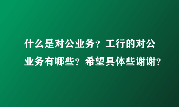 什么是对公业务？工行的对公业务有哪些？希望具体些谢谢？