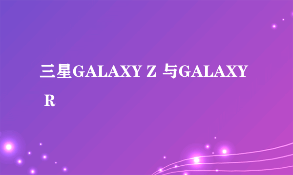 三星GALAXY Z 与GALAXY R