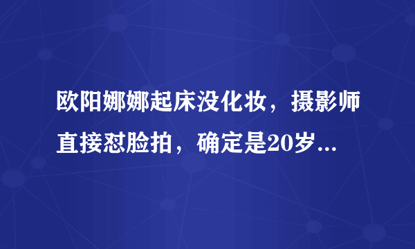 欧阳娜娜起床没化妆，摄影师直接怼脸拍，确定是20岁素颜没差了