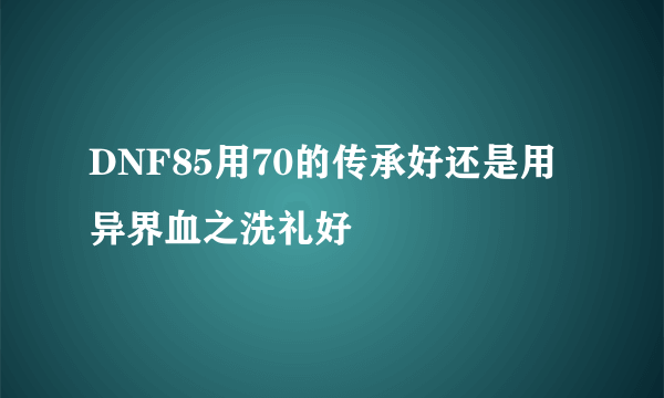 DNF85用70的传承好还是用异界血之洗礼好