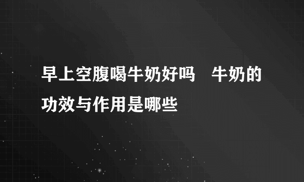 早上空腹喝牛奶好吗   牛奶的功效与作用是哪些