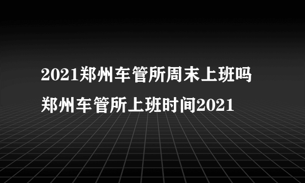 2021郑州车管所周末上班吗 郑州车管所上班时间2021