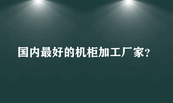 国内最好的机柜加工厂家？