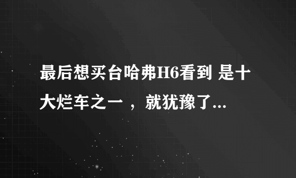 最后想买台哈弗H6看到 是十大烂车之一 ，就犹豫了，请h6老车主们提个建议，谢谢了.