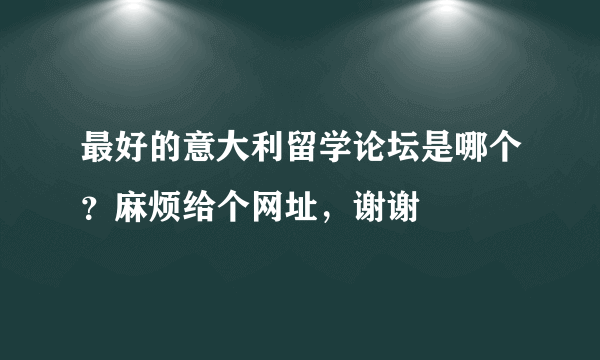 最好的意大利留学论坛是哪个？麻烦给个网址，谢谢