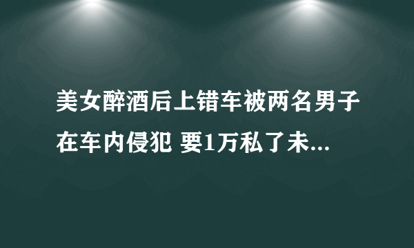 美女醉酒后上错车被两名男子在车内侵犯 要1万私了未果后报警