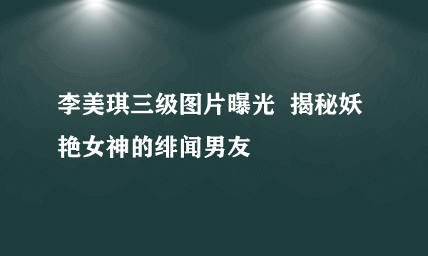 李美琪三级图片曝光  揭秘妖艳女神的绯闻男友