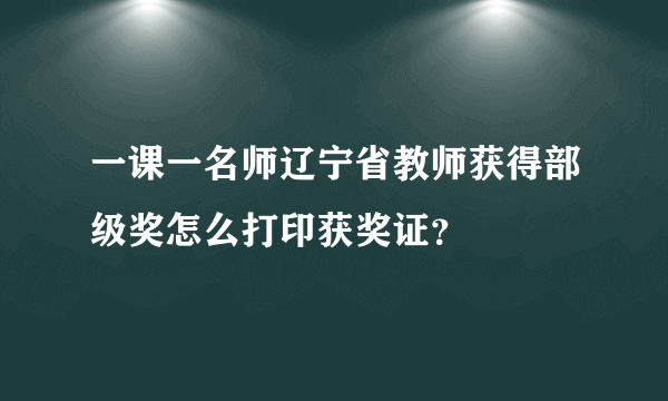 一课一名师辽宁省教师获得部级奖怎么打印获奖证？