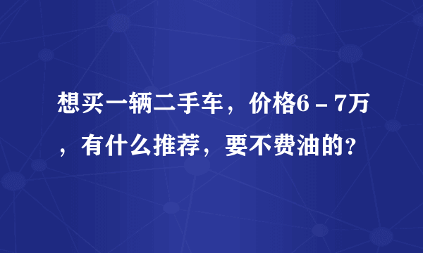 想买一辆二手车，价格6－7万，有什么推荐，要不费油的？