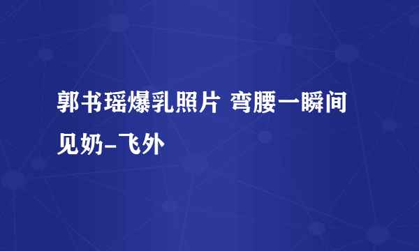 郭书瑶爆乳照片 弯腰一瞬间见奶-飞外