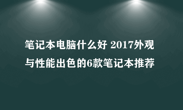 笔记本电脑什么好 2017外观与性能出色的6款笔记本推荐