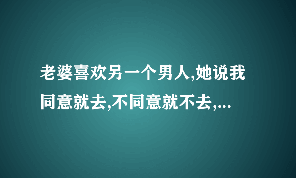 老婆喜欢另一个男人,她说我同意就去,不同意就不去,我该怎么办?