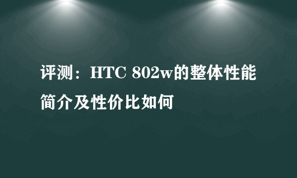 评测：HTC 802w的整体性能简介及性价比如何