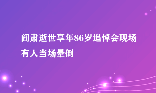 阎肃逝世享年86岁追悼会现场有人当场晕倒