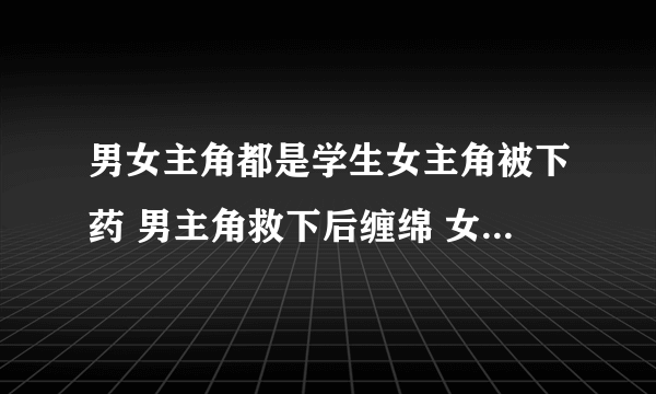 男女主角都是学生女主角被下药 男主角救下后缠绵 女主角怀孕