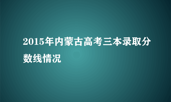 2015年内蒙古高考三本录取分数线情况