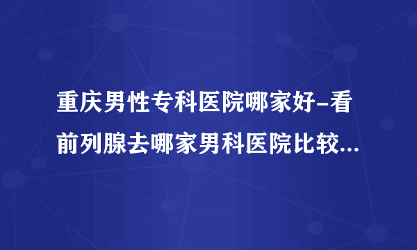 重庆男性专科医院哪家好-看前列腺去哪家男科医院比较好呢-重庆曙光男科医院？