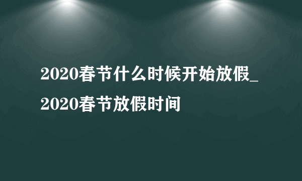 2020春节什么时候开始放假_2020春节放假时间