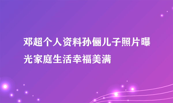 邓超个人资料孙俪儿子照片曝光家庭生活幸福美满