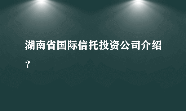 湖南省国际信托投资公司介绍？